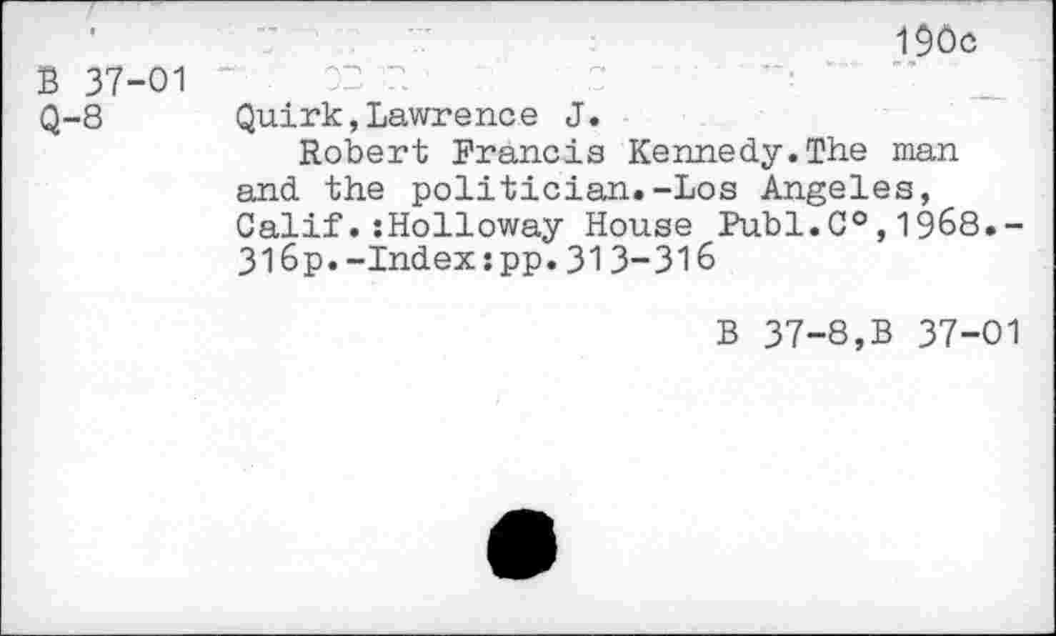 ﻿B 37-01
Q-8
190c
"■ .	02 2.	,0
Quirk,Lawrence J.
Robert Francis Kennedy.The man and the politician.-Los Angeles, CalifHolloway House Publ.C°,1968.-316p.-Index:pp.31 3-316
B 37-8,B 37-01